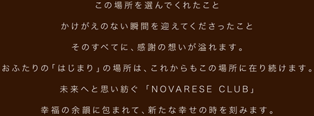 この場所を選んでくれたことかけがえのない瞬間を迎えてくださったことそのすべてに、感謝の想いが溢れます。おふたりの「はじまり」の場所は、これからもこの場所に在り続けます。未来へと思い紡ぐ 「NOVARESE CLUB」幸福の余韻に包まれて、新たな幸せの時を刻みます。